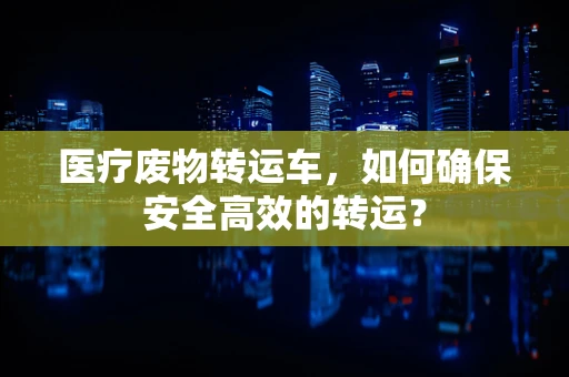 医疗废物转运车，如何确保安全高效的转运？