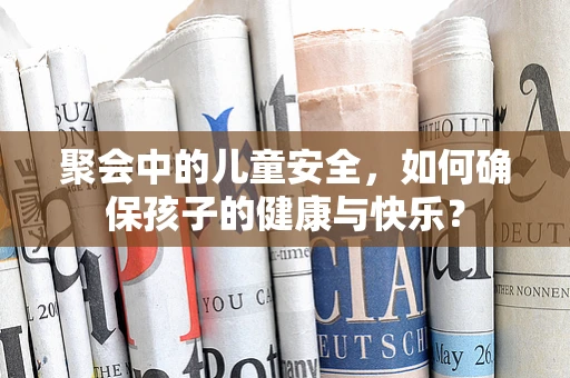 聚会中的儿童安全，如何确保孩子的健康与快乐？