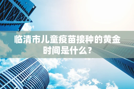 临清市儿童疫苗接种的黄金时间是什么？