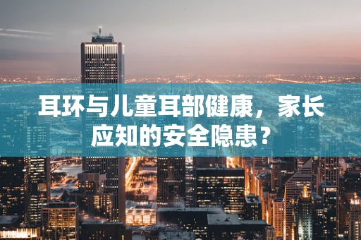 耳环与儿童耳部健康，家长应知的安全隐患？