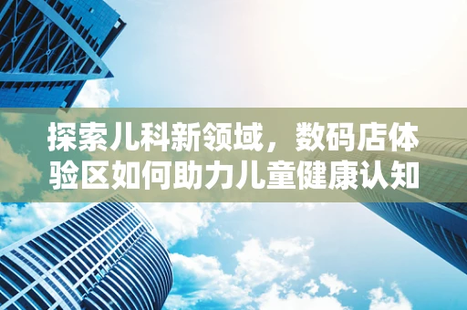 探索儿科新领域，数码店体验区如何助力儿童健康认知？