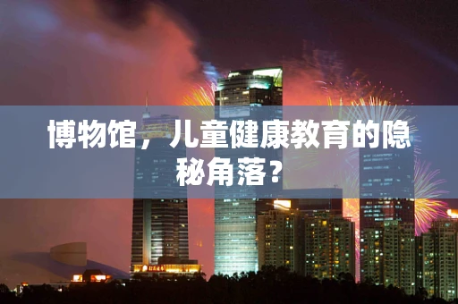 博物馆，儿童健康教育的隐秘角落？