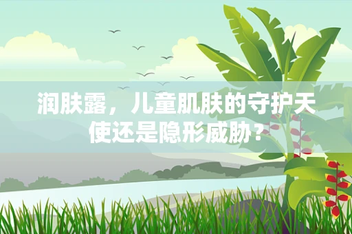润肤露，儿童肌肤的守护天使还是隐形威胁？