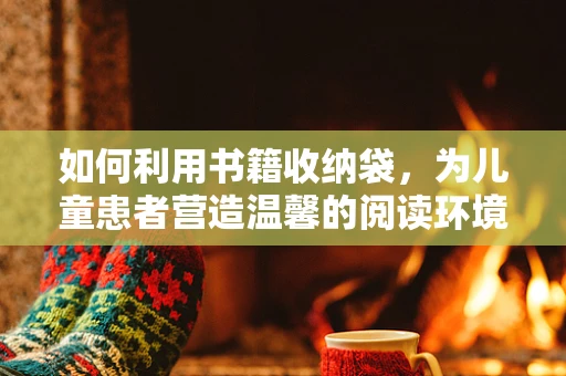 如何利用书籍收纳袋，为儿童患者营造温馨的阅读环境？