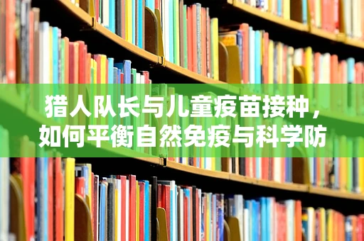 猎人队长与儿童疫苗接种，如何平衡自然免疫与科学防护？