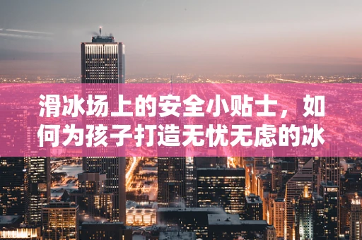 滑冰场上的安全小贴士，如何为孩子打造无忧无虑的冰上体验？