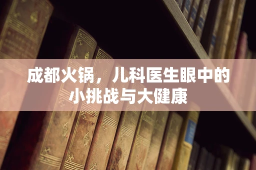 成都火锅，儿科医生眼中的小挑战与大健康
