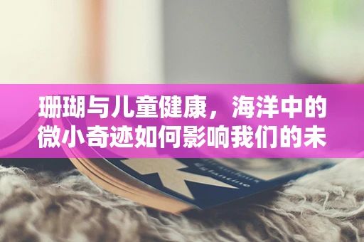 珊瑚与儿童健康，海洋中的微小奇迹如何影响我们的未来？