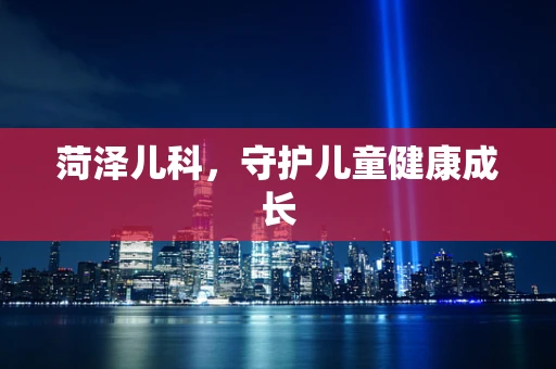 菏泽儿科，守护儿童健康成长