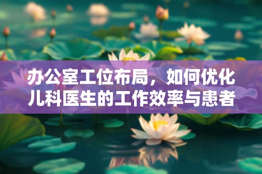 办公室工位布局，如何优化儿科医生的工作效率与患者体验？