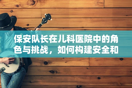 保安队长在儿科医院中的角色与挑战，如何构建安全和谐的医疗环境？