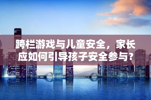 跨栏游戏与儿童安全，家长应如何引导孩子安全参与？
