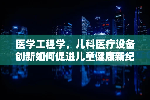医学工程学，儿科医疗设备创新如何促进儿童健康新纪元？
