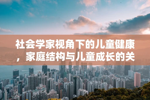 社会学家视角下的儿童健康，家庭结构与儿童成长的关系
