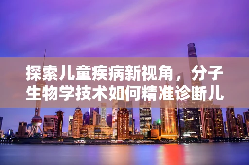 探索儿童疾病新视角，分子生物学技术如何精准诊断儿童遗传病？