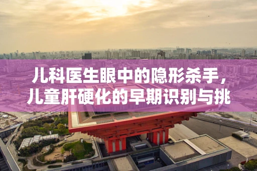 儿科医生眼中的隐形杀手，儿童肝硬化的早期识别与挑战