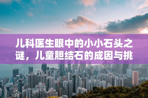儿科医生眼中的小小石头之谜，儿童胆结石的成因与挑战