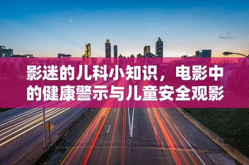 影迷的儿科小知识，电影中的健康警示与儿童安全观影指南
