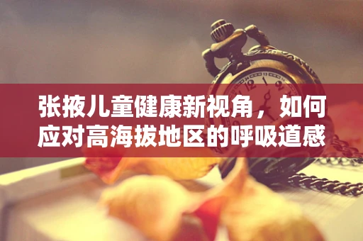 张掖儿童健康新视角，如何应对高海拔地区的呼吸道感染挑战？