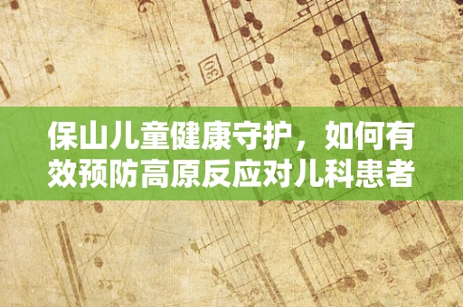 保山儿童健康守护，如何有效预防高原反应对儿科患者的影响？