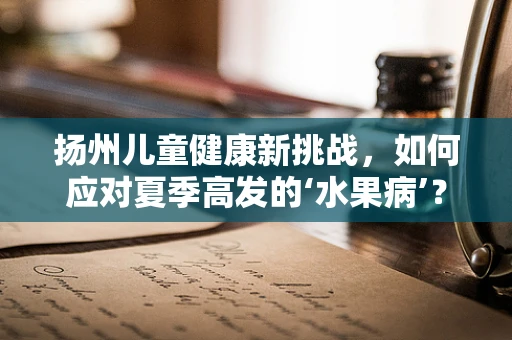 扬州儿童健康新挑战，如何应对夏季高发的‘水果病’？