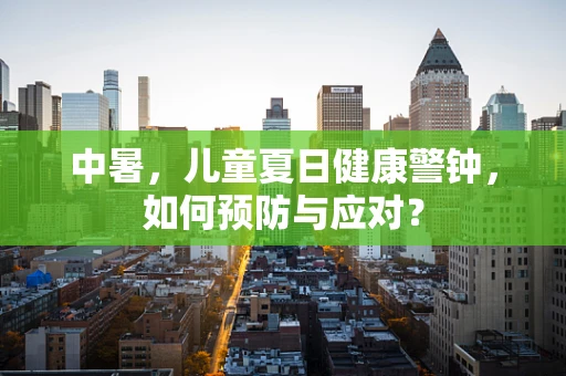 中暑，儿童夏日健康警钟，如何预防与应对？