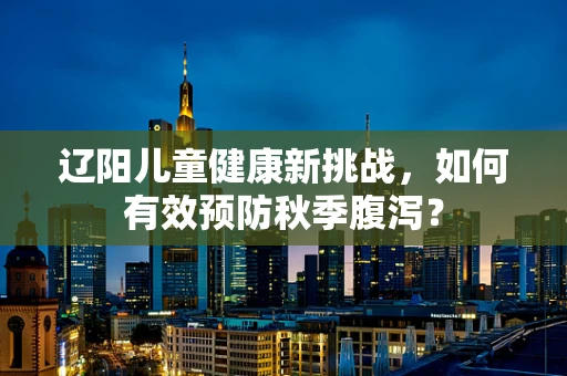 辽阳儿童健康新挑战，如何有效预防秋季腹泻？