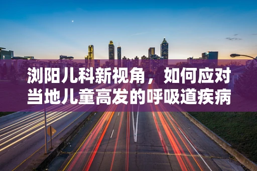 浏阳儿科新视角，如何应对当地儿童高发的呼吸道疾病？
