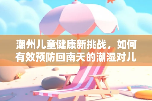 潮州儿童健康新挑战，如何有效预防回南天的潮湿对儿童呼吸系统的影响？