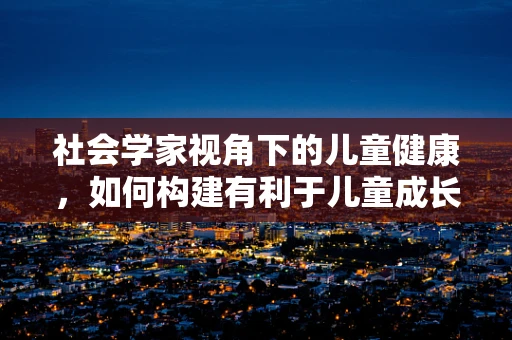 社会学家视角下的儿童健康，如何构建有利于儿童成长的社会环境？