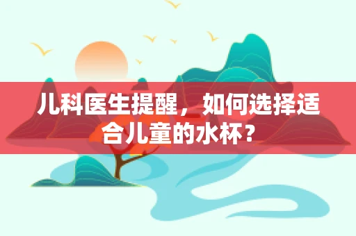 儿科医生提醒，如何选择适合儿童的水杯？