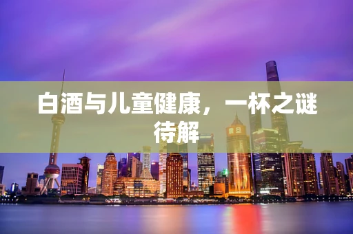 白酒与儿童健康，一杯之谜待解