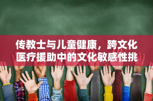 传教士与儿童健康，跨文化医疗援助中的文化敏感性挑战