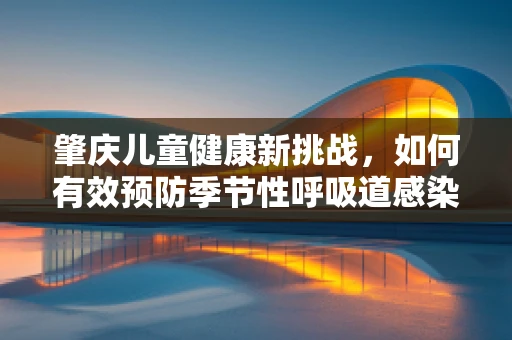 肇庆儿童健康新挑战，如何有效预防季节性呼吸道感染？