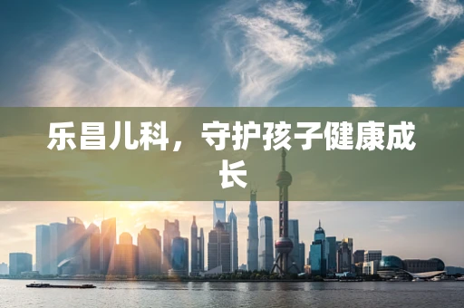 乐昌儿科，守护孩子健康成长