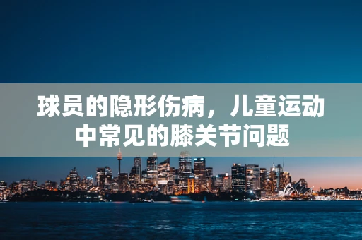 球员的隐形伤病，儿童运动中常见的膝关节问题