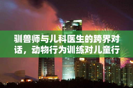 驯兽师与儿科医生的跨界对话，动物行为训练对儿童行为管理的启示