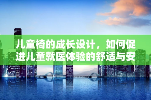 儿童椅的成长设计，如何促进儿童就医体验的舒适与安全？
