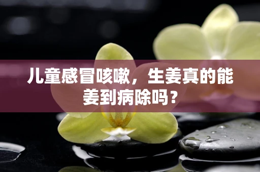 儿童感冒咳嗽，生姜真的能姜到病除吗？