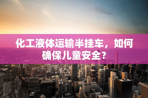 化工液体运输半挂车，如何确保儿童安全？