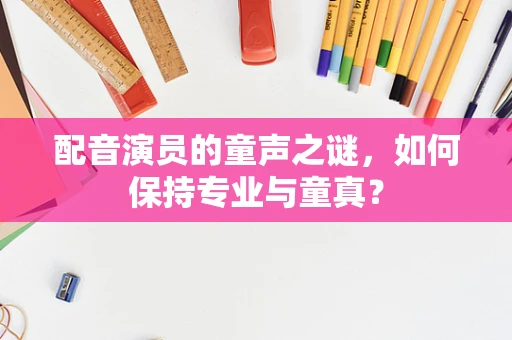 配音演员的童声之谜，如何保持专业与童真？
