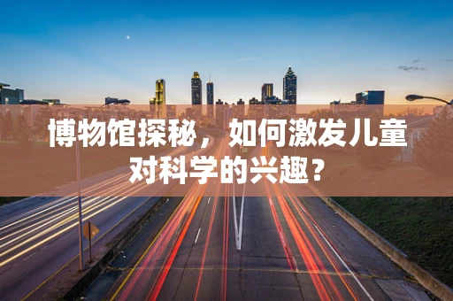 博物馆探秘，如何激发儿童对科学的兴趣？
