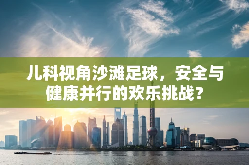 儿科视角沙滩足球，安全与健康并行的欢乐挑战？