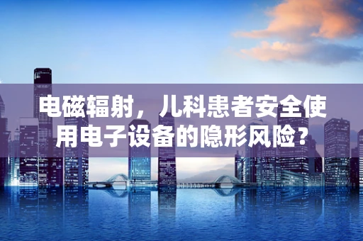 电磁辐射，儿科患者安全使用电子设备的隐形风险？