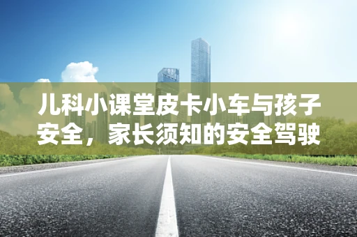 儿科小课堂皮卡小车与孩子安全，家长须知的安全驾驶与急救知识