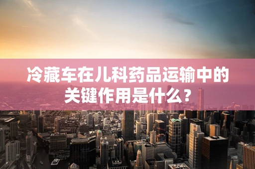 冷藏车在儿科药品运输中的关键作用是什么？