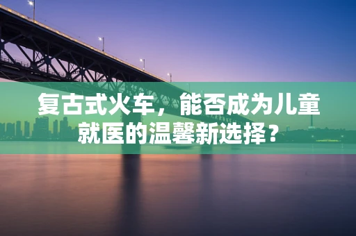 复古式火车，能否成为儿童就医的温馨新选择？