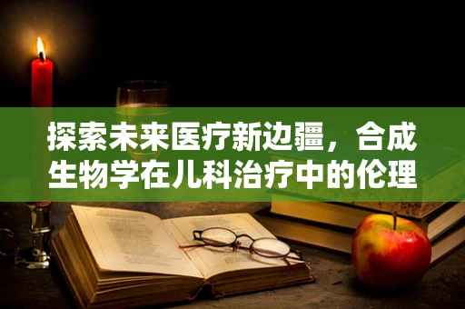 探索未来医疗新边疆，合成生物学在儿科治疗中的伦理与安全挑战？