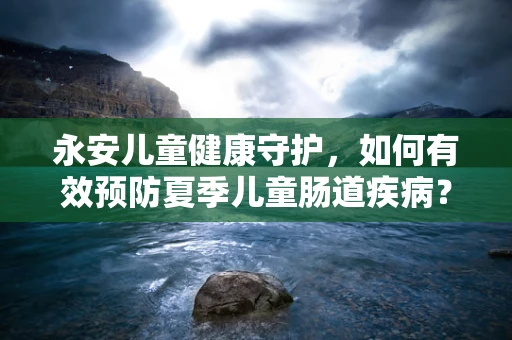 永安儿童健康守护，如何有效预防夏季儿童肠道疾病？