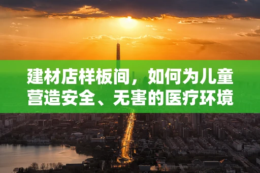 建材店样板间，如何为儿童营造安全、无害的医疗环境？